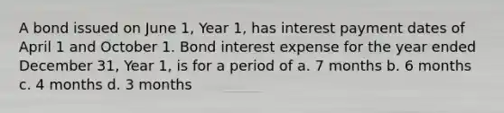 A bond issued on June 1, Year 1, has interest payment dates of April 1 and October 1. Bond interest expense for the year ended December 31, Year 1, is for a period of a. 7 months b. 6 months c. 4 months d. 3 months