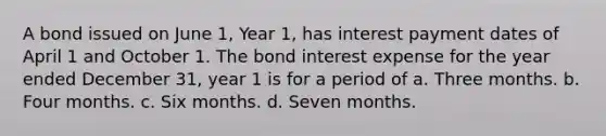 A bond issued on June 1, Year 1, has interest payment dates of April 1 and October 1. The bond interest expense for the year ended December 31, year 1 is for a period of a. Three months. b. Four months. c. Six months. d. Seven months.