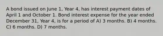 A bond issued on June 1, Year 4, has interest payment dates of April 1 and October 1. Bond interest expense for the year ended December 31, Year 4, is for a period of A) 3 months. B) 4 months. C) 6 months. D) 7 months.