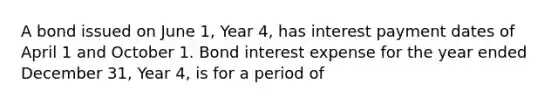 A bond issued on June 1, Year 4, has interest payment dates of April 1 and October 1. Bond interest expense for the year ended December 31, Year 4, is for a period of