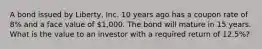 A bond issued by​ Liberty, Inc. 10 years ago has a coupon rate of​ 8% and a face value of​ 1,000. The bond will mature in 15 years. What is the value to an investor with a required return of​ 12.5%?