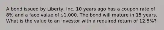 A bond issued by​ Liberty, Inc. 10 years ago has a coupon rate of​ 8% and a face value of​ 1,000. The bond will mature in 15 years. What is the value to an investor with a required return of​ 12.5%?