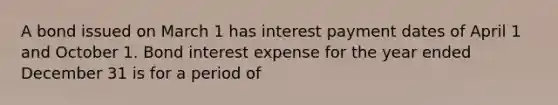 A bond issued on March 1 has interest payment dates of April 1 and October 1. Bond interest expense for the year ended December 31 is for a period of