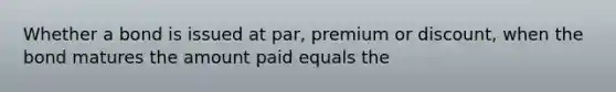 Whether a bond is issued at par, premium or discount, when the bond matures the amount paid equals the