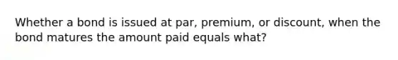 Whether a bond is issued at par, premium, or discount, when the bond matures the amount paid equals what?