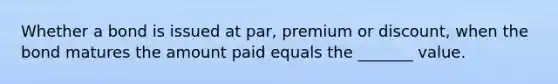 Whether a bond is issued at par, premium or discount, when the bond matures the amount paid equals the _______ value.