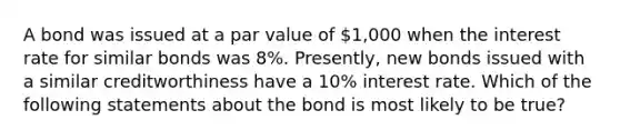 A bond was issued at a par value of 1,000 when the interest rate for similar bonds was 8%. Presently, new bonds issued with a similar creditworthiness have a 10% interest rate. Which of the following statements about the bond is most likely to be true?