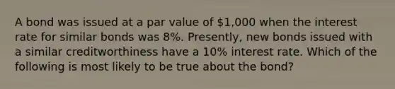 A bond was issued at a par value of 1,000 when the interest rate for similar bonds was 8%. Presently, new bonds issued with a similar creditworthiness have a 10% interest rate. Which of the following is most likely to be true about the bond?