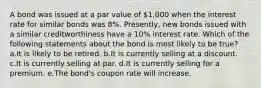 A bond was issued at a par value of 1,000 when the interest rate for similar bonds was 8%. Presently, new bonds issued with a similar creditworthiness have a 10% interest rate. Which of the following statements about the bond is most likely to be true? a.It is likely to be retired. b.It is currently selling at a discount. c.It is currently selling at par. d.It is currently selling for a premium. e.The bond's coupon rate will increase.