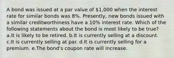 A bond was issued at a par value of 1,000 when the interest rate for similar bonds was 8%. Presently, new bonds issued with a similar creditworthiness have a 10% interest rate. Which of the following statements about the bond is most likely to be true? a.It is likely to be retired. b.It is currently selling at a discount. c.It is currently selling at par. d.It is currently selling for a premium. e.The bond's coupon rate will increase.