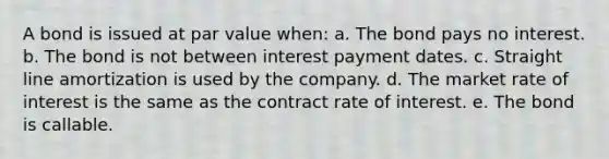 A bond is issued at par value when: a. The bond pays no interest. b. The bond is not between interest payment dates. c. Straight line amortization is used by the company. d. The market rate of interest is the same as the contract rate of interest. e. The bond is callable.