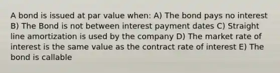 A bond is issued at par value when: A) The bond pays no interest B) The Bond is not between interest payment dates C) Straight line amortization is used by the company D) The market rate of interest is the same value as the contract rate of interest E) The bond is callable