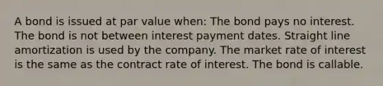 A bond is issued at par value when: The bond pays no interest. The bond is not between interest payment dates. Straight line amortization is used by the company. The market rate of interest is the same as the contract rate of interest. The bond is callable.