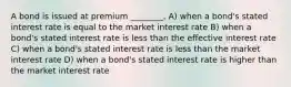 A bond is issued at premium ________. A) when a bond's stated interest rate is equal to the market interest rate B) when a bond's stated interest rate is less than the effective interest rate C) when a bond's stated interest rate is less than the market interest rate D) when a bond's stated interest rate is higher than the market interest rate