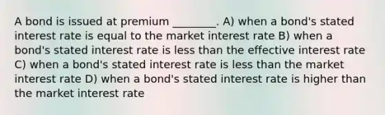 A bond is issued at premium ________. A) when a bond's stated interest rate is equal to the market interest rate B) when a bond's stated interest rate is less than the effective interest rate C) when a bond's stated interest rate is less than the market interest rate D) when a bond's stated interest rate is higher than the market interest rate