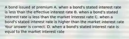 A bond issued at premium A. when a​ bond's stated interest rate is less than the effective interest rate B. when a​ bond's stated interest rate is less than the market interest rate C. when a​ bond's stated interest rate is higher than the market interest rate Your answer is correct. D. when a​ bond's stated interest rate is equal to the market interest rate