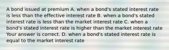 A bond issued at premium A. when a​ bond's stated interest rate is less than the effective interest rate B. when a​ bond's stated interest rate is less than the market interest rate C. when a​ bond's stated interest rate is higher than the market interest rate Your answer is correct. D. when a​ bond's stated interest rate is equal to the market interest rate