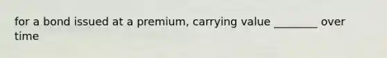 for a bond issued at a premium, carrying value ________ over time