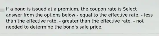 If a bond is issued at a premium, the coupon rate is Select answer from the options below - equal to the effective rate. - less than the effective rate. - greater than the effective rate. - not needed to determine the bond's sale price.