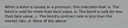 When a bond is issued at a premium, this indicates that: a. The bond is sold for more than face value. b. The bond is sold for less than face value. c. The bond's contract rate is less than the market rate. d. None of the above