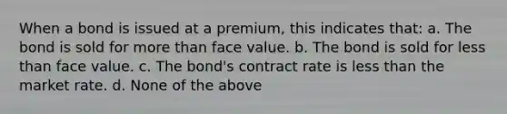 When a bond is issued at a premium, this indicates that: a. The bond is sold for more than face value. b. The bond is sold for less than face value. c. The bond's contract rate is less than the market rate. d. None of the above