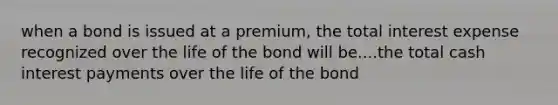 when a bond is issued at a premium, the total interest expense recognized over the life of the bond will be....the total cash interest payments over the life of the bond