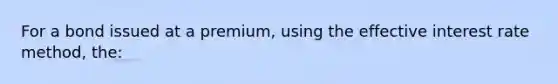 For a bond issued at a premium, using the effective interest rate method, the: