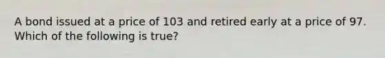 A bond issued at a price of 103 and retired early at a price of 97. Which of the following is true?