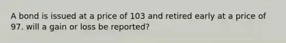 A bond is issued at a price of 103 and retired early at a price of 97. will a gain or loss be reported?