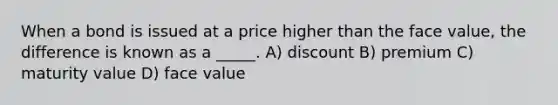 When a bond is issued at a price higher than the face value, the difference is known as a _____. A) discount B) premium C) maturity value D) face value