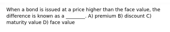 When a bond is issued at a price higher than the face value, the difference is known as a ________. A) premium B) discount C) maturity value D) face value