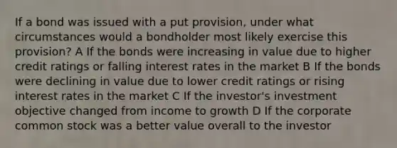 If a bond was issued with a put provision, under what circumstances would a bondholder most likely exercise this provision? A If the bonds were increasing in value due to higher credit ratings or falling interest rates in the market B If the bonds were declining in value due to lower credit ratings or rising interest rates in the market C If the investor's investment objective changed from income to growth D If the corporate common stock was a better value overall to the investor