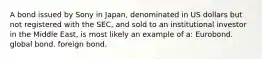 A bond issued by Sony in Japan, denominated in US dollars but not registered with the SEC, and sold to an institutional investor in the Middle East, is most likely an example of a: Eurobond. global bond. foreign bond.