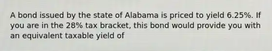 A bond issued by the state of Alabama is priced to yield 6.25%. If you are in the 28% tax bracket, this bond would provide you with an equivalent taxable yield of