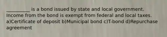 __________ is a bond issued by state and local government. Income from the bond is exempt from federal and local taxes. a)Certificate of deposit b)Municipal bond c)T-bond d)Repurchase agreement