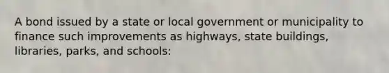 A bond issued by a state or local government or municipality to finance such improvements as highways, state buildings, libraries, parks, and schools: