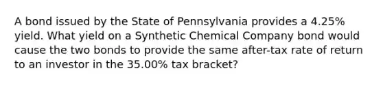 A bond issued by the State of Pennsylvania provides a 4.25% yield. What yield on a Synthetic Chemical Company bond would cause the two bonds to provide the same after-tax rate of return to an investor in the 35.00% tax bracket?