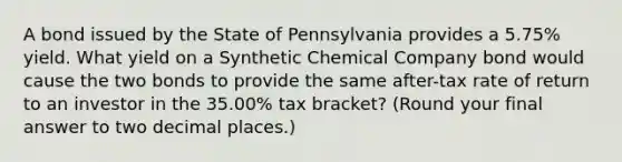 A bond issued by the State of Pennsylvania provides a 5.75% yield. What yield on a Synthetic Chemical Company bond would cause the two bonds to provide the same after-tax rate of return to an investor in the 35.00% tax bracket? (Round your final answer to two decimal places.)