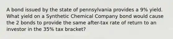 A bond issued by the state of pennsylvania provides a 9% yield. What yield on a Synthetic Chemical Company bond would cause the 2 bonds to provide the same after-tax rate of return to an investor in the 35% tax bracket?