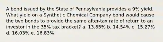 A bond issued by the State of Pennsylvania provides a 9% yield. What yield on a Synthetic Chemical Company bond would cause the two bonds to provide the same after-tax rate of return to an investor in the 35% tax bracket? a. 13.85% b. 14.54% c. 15.27% d. 16.03% e. 16.83%