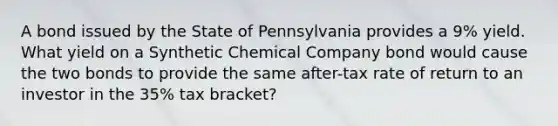 A bond issued by the State of Pennsylvania provides a 9% yield. What yield on a Synthetic Chemical Company bond would cause the two bonds to provide the same after-tax rate of return to an investor in the 35% tax bracket?