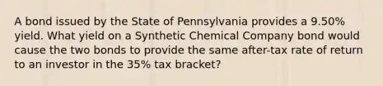 A bond issued by the State of Pennsylvania provides a 9.50% yield. What yield on a Synthetic Chemical Company bond would cause the two bonds to provide the same after-tax rate of return to an investor in the 35% tax bracket?