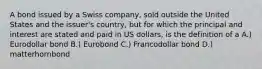 A bond issued by a Swiss company, sold outside the United States and the issuer's country, but for which the principal and interest are stated and paid in US dollars, is the definition of a A.) Eurodollar bond B.) Eurobond C.) Francodollar bond D.) matterhornbond