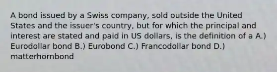 A bond issued by a Swiss company, sold outside the United States and the issuer's country, but for which the principal and interest are stated and paid in US dollars, is the definition of a A.) Eurodollar bond B.) Eurobond C.) Francodollar bond D.) matterhornbond