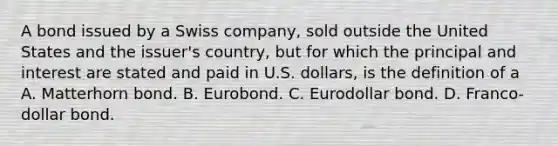 A bond issued by a Swiss company, sold outside the United States and the issuer's country, but for which the principal and interest are stated and paid in U.S. dollars, is the definition of a A. Matterhorn bond. B. Eurobond. C. Eurodollar bond. D. Franco-dollar bond.