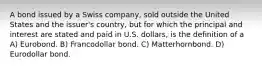 A bond issued by a Swiss company, sold outside the United States and the issuer's country, but for which the principal and interest are stated and paid in U.S. dollars, is the definition of a A) Eurobond. B) Francodollar bond. C) Matterhornbond. D) Eurodollar bond.