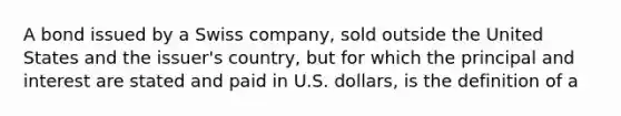 A bond issued by a Swiss company, sold outside the United States and the issuer's country, but for which the principal and interest are stated and paid in U.S. dollars, is the definition of a