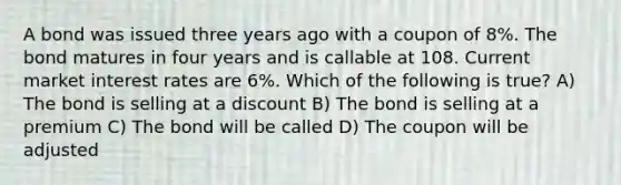 A bond was issued three years ago with a coupon of 8%. The bond matures in four years and is callable at 108. Current market interest rates are 6%. Which of the following is true? A) The bond is selling at a discount B) The bond is selling at a premium C) The bond will be called D) The coupon will be adjusted