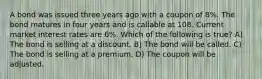 A bond was issued three years ago with a coupon of 8%. The bond matures in four years and is callable at 108. Current market interest rates are 6%. Which of the following is true? A) The bond is selling at a discount. B) The bond will be called. C) The bond is selling at a premium. D) The coupon will be adjusted.