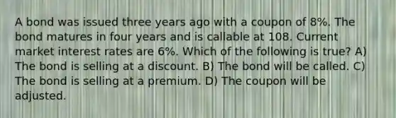 A bond was issued three years ago with a coupon of 8%. The bond matures in four years and is callable at 108. Current market interest rates are 6%. Which of the following is true? A) The bond is selling at a discount. B) The bond will be called. C) The bond is selling at a premium. D) The coupon will be adjusted.